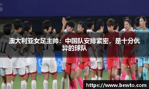 澳大利亚女足主帅：中国队安排紧密，是十分优异的球队